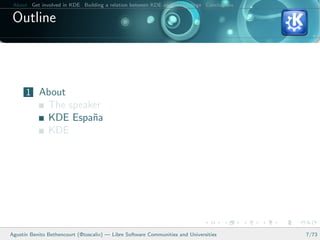 About Get involved in KDE Building a relation between KDE and your college Conclusions

 Outline



      1 About
               The speaker
               KDE Espa˜a
                        n
               KDE




Agust´ Benito Bethencourt (@toscalix) — Libre Software Communities and Universities
     ın                                                                                   7/73
 