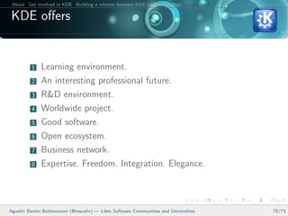 About Get involved in KDE Building a relation between KDE and your college Conclusions

 KDE oﬀers


          1   Learning environment.
          2   An interesting professional future.
          3   R&D environment.
          4   Worldwide project.
          5   Good software.
          6   Open ecosystem.
          7   Business network.
          8   Expertise. Freedom. Integration. Elegance.



Agust´ Benito Bethencourt (@toscalix) — Libre Software Communities and Universities
     ın                                                                                   70/73
 