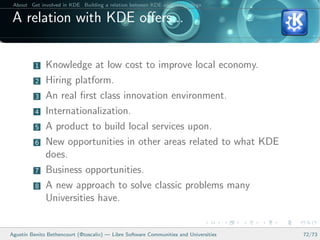 About Get involved in KDE Building a relation between KDE and your college Conclusions

 A relation with KDE oﬀers...


          1   Knowledge at low cost to improve local economy.
          2   Hiring platform.
          3   An real ﬁrst class innovation environment.
          4   Internationalization.
          5   A product to build local services upon.
          6   New opportunities in other areas related to what KDE
              does.
          7   Business opportunities.
          8   A new approach to solve classic problems many
              Universities have.


Agust´ Benito Bethencourt (@toscalix) — Libre Software Communities and Universities
     ın                                                                                   72/73
 