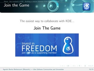 About Get involved in KDE Building a relation between KDE and your college Conclusions

 Join the Game


                       The easiest way to collaborate with KDE...

                                         Join The Game




Agust´ Benito Bethencourt (@toscalix) — Libre Software Communities and Universities
     ın                                                                                   73/73
 