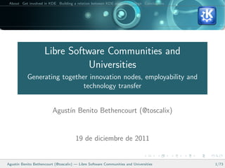 About Get involved in KDE Building a relation between KDE and your college Conclusions




                     Libre Software Communities and
                                Universities
           Generating together innovation nodes, employability and
                             technology transfer


                         Agust´ Benito Bethencourt (@toscalix)
                              ın


                                       19 de diciembre de 2011


Agust´ Benito Bethencourt (@toscalix) — Libre Software Communities and Universities
     ın                                                                                   1/73
 