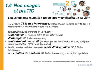 1.6 Nos usages
    et praTIC
    Les Québécois toujours adeptes des médias sociaux en 2011

    Au Québec, 73 % des intern...