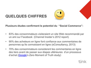 QUELQUES CHIFFRES

Plusieurs études confirment le potentiel du “Social Commerce”:


• 83% des consommateurs visiteraient un site Web recommandé par
  un ami sur Facebook (Channel Insider’s 2012 report)
• 90% des acheteurs en ligne font confiance aux commentaires de
  personnes qu’ils connaissent en ligne (eConsultancy, 2013)
• 70% des consommateurs considerent les commentaires en ligne
  des tiers avant de passer aux étapes ultérieures d’un processus
  d’achat (Google’s Zero Moment of Truth study)
 
