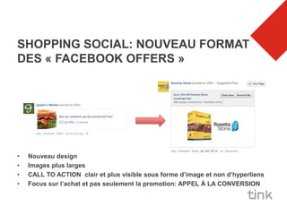 SHOPPING SOCIAL: NOUVEAU FORMAT
DES « FACEBOOK OFFERS »




•   Nouveau design
•   Images plus larges
•   CALL TO ACTION clair et plus visible sous forme d’image et non d’hyperliens
•   Focus sur l’achat et pas seulement la promotion: APPEL À LA CONVERSION
 
