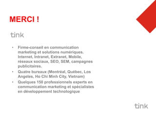 MERCI !


•   Firme-conseil en communication
    marketing et solutions numériques.
    Internet, Intranet, Extranet, Mobile,
    réseaux sociaux, SEO, SEM, campagnes
    publicitaires.
•   Quatre bureaux (Montréal, Québec, Los
    Angeles, Ho Chi Minh City, Vietnam)
•   Quelques 150 professionnels experts en
    communication marketing et spécialistes
    en développement technologique
 
