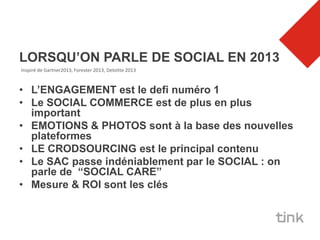 LORSQU’ON PARLE DE SOCIAL EN 2013
Inspiré de Gartner2013, Forester 2013, Deloitte 2013



• L’ENGAGEMENT est le defi numéro 1
• Le SOCIAL COMMERCE est de plus en plus
  important
• EMOTIONS & PHOTOS sont à la base des nouvelles
  plateformes
• LE CRODSOURCING est le principal contenu
• Le SAC passe indéniablement par le SOCIAL : on
  parle de “SOCIAL CARE”
• Mesure & ROI sont les clés
 