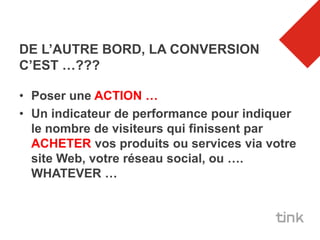 DE L’AUTRE BORD, LA CONVERSION
C’EST …???

• Poser une ACTION …
• Un indicateur de performance pour indiquer
  le nombre de visiteurs qui finissent par
  ACHETER vos produits ou services via votre
  site Web, votre réseau social, ou ….
  WHATEVER …
 