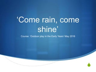 S
‘Come rain, come
shine’
Course: ‘Outdoor play in the Early Years’ May 2016
 