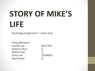 STORY OF MIKE’S 
LIFE 
Psychology Assignment 2 : Comic strip 
Group Members: 
Lynette Law [0317761] 
Kiing Kiu Chun [] 
William Goh [] 
Janice Lee [0318695] 
Syed Aswad [] 
 