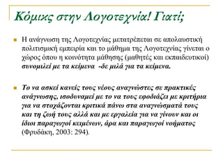 Κόμικς στην Λογοτεχνία! Γιατί;
   Η αλάγλσζε ηεο Λνγνηερλίαο κεηαηξέπεηαη ζε απνιαπζηηθή
    πνιηηηζκηθή εκπεηξία θαη ην κάζεκα ηεο Λνγνηερλίαο γίλεηαη ν
    ρώξνο όπνπ ε θνηλόηεηα κάζεζεο (καζεηέο θαη εθπαηδεπηηθνί)
    ζσνομιλεί με ηα κείμενα -δε μιλά για ηα κείμενα.

   Το να αζκεί κανείς ηοσς νέοσς αναγνώζηες ζε πρακηικές
    ανάγνωζης, ιζοδσναμεί με ηο να ηοσς εθοδιάζει με κριηήρια
    για να ζηοτάζονηαι κριηικά πάνω ζηα αναγνώζμαηά ηοσς
    και ηη ζωή ηοσς αλλά και με εργαλεία για να γίνοσν και οι
    ίδιοι παραγωγοί κειμένων, άρα και παραγωγοί νοήμαηος
    (Φξπδάθε, 2003: 294).
 