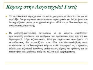 Κόμικς στην Λογοτεχνία! Γιατί;
   Σν παξαδνζηαθό πεξηερόκελν ηνπ όξνπ γραμματισμός δηεπξύλεηαη γηα λα
    πεξηιάβεη έλα ξεπεξηόξην αλαγλσζηηθώλ ζηξαηεγηθώλ θαη δεμηνηήησλ πνπ
    δελ ζρεηίδνληαη κόλνλ κε ην γξαπηό θείκελν αιιά θαη κε όιν ην θάζκα ηεο
    πνιηηηζκηθήο παξαγσγήο

   Οη καζεηέο-αλαγλώζηεο ζπλνκηινύλ κε ηα θείκελα, θαηαζέηνπλ
    εξκελεπηηθέο ππνζέζεηο θαη εθθέξνπλ ηνλ πξνζσπηθό ηνπο, θξηηηθό θαη
    δεκηνπξγηθό, ιόγν αμηνπνηώληαο δηάθνξα ζεκεησηηθά ζπζηήκαηα. Ο
    εθπαηδεπηηθόο δελ πεξηνξίδεηαη ζην ξόιν ηνπ δηακεζνιαβεηή ζηελ
    επηθνηλσλία κε ην ινγνηερληθό θείκελν αιιά ιεηηνπξγεί σο ν έκπεηξνο
    εηδηθόο πνπ αμηνπνηεί πνηθίινπο καζεζηαθνύο πόξνπο θαη ηξόπνπο γηα λα
    θαηαζηήζεη ηνπο καζεηέο/ ηξηέο ηνπ πνιηηηζκηθά εγγξάκκαηνπο.
 