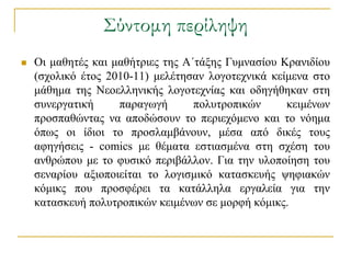 ΢ύντομη περίληψη
   Οη καζεηέο θαη καζήηξηεο ηεο Α΄ηάμεο Γπκλαζίνπ Κξαληδίνπ
    (ζρνιηθό έηνο 2010-11) κειέηεζαλ ινγνηερληθά θείκελα ζην
    κάζεκα ηεο Νενειιεληθήο ινγνηερλίαο θαη νδεγήζεθαλ ζηε
    ζπλεξγαηηθή     παξαγσγή       πνιπηξνπηθώλ     θεηκέλσλ
    πξνζπαζώληαο λα απνδώζνπλ ην πεξηερόκελν θαη ην λόεκα
    όπσο νη ίδηνη ην πξνζιακβάλνπλ, κέζα από δηθέο ηνπο
    αθεγήζεηο - comics κε ζέκαηα εζηηαζκέλα ζηε ζρέζε ηνπ
    αλζξώπνπ κε ην θπζηθό πεξηβάιινλ. Γηα ηελ πινπνίεζε ηνπ
    ζελαξίνπ αμηνπνηείηαη ην ινγηζκηθό θαηαζθεπήο ςεθηαθώλ
    θόκηθο πνπ πξνζθέξεη ηα θαηάιιεια εξγαιεία γηα ηελ
    θαηαζθεπή πνιπηξνπηθώλ θεηκέλσλ ζε κνξθή θόκηθο.
 