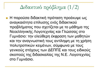 Διδακτικό πρόβλημα (1/2)
   Η παξνύζα δηδαθηηθή πξόηαζε πξνέθπςε σο
    αλαγθαηόηεηα επίιπζεο ελόο δηδαθηηθνύ
    πξνβιήκαηνο πνπ ζρεηίδεηαη κε ην κάζεκα ηεο
    Νενειιεληθήο Λνγνηερλίαο θαη Γιώζζαο ζην
    Γπκλάζην: ηελ ειεύζεξε έθθξαζε ησλ καζεηώλ
    θαη ηελ αλαγλσζηηθή ηνπο αληίιεςε κε ηε ρξήζε
    πνιπηξνπηθώλ θεηκέλσλ, ζύκθσλα κε ηνπο
    γεληθνύο ζηόρνπο ησλ ΔΕΠΠΣ θαη ηνπο εηδηθνύο
    ζθνπνύο ηεο δηδαζθαιίαο ηεο Ν.Ε. Λνγνηερλίαο
    ζην Γπκλάζην.
 