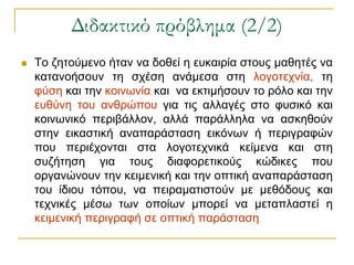 Διδακτικό πρόβλημα (2/2)
   Τν δεηνύκελν ήηαλ λα δνζεί ε επθαηξία ζηνπο καζεηέο λα
    θαηαλνήζνπλ ηε ζρέζε αλάκεζα ζηε ινγνηερλία, ηε
    θύζε θαη ηελ θνηλσλία θαη λα εθηηκήζνπλ ην ξόιν θαη ηελ
    επζύλε ηνπ αλζξώπνπ γηα ηηο αιιαγέο ζην θπζηθό θαη
    θνηλσληθό πεξηβάιινλ, αιιά παξάιιεια λα αζθεζνύλ
    ζηελ εηθαζηηθή αλαπαξάζηαζε εηθόλσλ ή πεξηγξαθώλ
    πνπ πεξηέρνληαη ζηα ινγνηερληθά θείκελα θαη ζηε
    ζπδήηεζε γηα ηνπο δηαθνξεηηθνύο θώδηθεο πνπ
    νξγαλώλνπλ ηελ θεηκεληθή θαη ηελ νπηηθή αλαπαξάζηαζε
    ηνπ ίδηνπ ηόπνπ, λα πεηξακαηηζηνύλ κε κεζόδνπο θαη
    ηερληθέο κέζσ ησλ νπνίσλ κπνξεί λα κεηαπιαζηεί ε
    θεηκεληθή πεξηγξαθή ζε νπηηθή παξάζηαζε
 