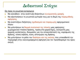 Διδακτικοί Στόχοι
Ωο πξνο ην γλσζηηθό αληηθείκελν
  Να αζθεζνύλ ζηελ αλάπηπμε δεμηνηήησλ ζπλεξγαηηθήο γξαθήο
  Να αμηνπνηήζνπλ ηε γλσζηηθή εκπεηξία ηνπο γηα ηε δνκή ηεο παξακπζηθήο
   αθήγεζεο
  Να αλαπηύμνπλ δεμηόηεηεο ζρεδηαζκνύ θαη παξαγσγήο αθεγεκαηηθνύ
   ιόγνπ
  Να κειεηήζνπλ ηα δνκηθά ζπζηαηηθά ηεο πινθήο κηαο αθήγεζεο:
   ρσξνρξνληθό πιαίζην δξάζεο, πξόζσπα-ραξαθηήξεο, αλαηξνπή κηαο
   αξρηθήο θαηάζηαζεο, δνθηκαζίεο γηα ηελ απνθαηάζηαζή ηεο, θνξύθσζε ηεο
   δξάζεο, ηειηθή έθβαζε, ιύζε, απνηίκεζε ηεο δξάζεο
  Να κειεηήζνπλ ην ξόιν ηνπ δηαιόγνπ θαη ηεο εηθόλαο πνπ ππνθαζηζηά ηελ
   πεξηγξαθή ζηελ εηθνλνγξαθεκέλε αθήγεζε θαη ηνλ πξνζδηνξηζκό ηνπ όξνπ
   ζθελή
 