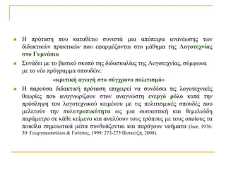    Η πξόηαζε πνπ θαηαζέησ ζπληζηά κηα απόπεηξα αλαλέσζεο ησλ
    δηδαθηηθώλ πξαθηηθώλ πνπ εθαξκόδνληαη ζην κάζεκα ηεο Λογοηεσνίαρ
    ζηο Γςμνάζιο
   ΢πλάδεη κε ην βαζηθό ζθνπό ηεο δηδαζθαιίαο ηεο Λνγνηερλίαο, ζύκθσλα
    κε ην λέν πξόγξακκα ζπνπδώλ:
                «κπιηική αγωγή ζηο ζύγσπονο πολιηιζμό»
   Η παξνύζα δηδαθηηθή πξόηαζε επηρεηξεί λα ζπλδέζεη ηηο ινγνηερληθέο
    ζεσξίεο πνπ αλαγλσξίδνπλ ζηνλ αλαγλώζηε ενεπγό πόλο θαηά ηελ
    πξόζιεςε ηνπ ινγνηερληθνύ θεηκέλνπ κε ηηο πνιηηηζκηθέο ζπνπδέο πνπ
    κειεηνύλ ηελ πολςηποπικόηηηα σο κηα νπζηαζηηθή θαη ζεκειηώδε
    παξάκεηξν ζε θάζε θείκελν θαη αλαιύνπλ ηνπο ηξόπνπο κε ηνπο νπνίνπο ηα
    πνηθίια ζεκεησηηθά κέζα ζπλδπάδνληαη θαη παξάγνπλ λνήκαηα (Iser, 1976:
    30· Γεσξγαθνπνύινπ & Γνύηζνο, 1999: 273-275·Πεζθεηδή, 2008).
 