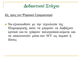 Διδακτικοί Στόχοι
Χο πξνο ηνλ Φεθηαθό Γξακκαηηζκό

   Να εμνηθεησζνύλ µε ηελ ηερλνινγία ηεο
    Πιεξνθνξηθήο ώζηε λα µπνξνύλ λα δηαβάδνπλ
    θξηηηθά θαη λα γξάθνπλ πνιπηξνπηθά θείµελα θαη
    λα επηθνηλσλνύλ µέζσ ησλ Η/Τ σο πνµπνί ή
    δέθηεο
 