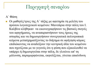 Περιγραφή σεναρίου
Α΄ Φάζε
 Οη καζεηέο/ηξηεο ηεο Α΄ ηάμεο κε αθεηεξία ηε κειέηε ηνπ
  πξώηνπ ινγνηερληθνύ θεηκέλνπ: Μαληηάξηα ζηελ πόιε ηνπ Ι.
  Καιβίλν θιήζεθαλ λα εηθνλνγξαθήζνπλ ηηο βαζηθέο ζθελέο
  ηνπ αθεγήκαηνο, λα αλαπαξαζηήζνπλ ηνπο ήξσεο ηεο
  ηζηνξίαο θαη λα δεκηνπξγήζνπλ ζπλεξγαηηθά πνιπηξνπηθά
  θείκελα κεηαζρεκαηίδνληαο ην δηήγεκα ζε αθήγεζε θόκηθο
  επηδηώθνληαο λα αλαδείμνπλ ηελ θεληξηθή ηδέα ηνπ θεηκέλνπ
  πνπ ζρεηίδεηαη κε ην γεγνλόο όηη ε θύζε πνπ εμαθνινπζεί λα
  ππάξρεη ή δεκηνπξγείηαη ζηελ πόιε, δε γιηηώλεη απ' ηε
  κόιπλζε, παξακνξθώλεηαη, εθθπιίδεηαη, γίλεηαη επηθίλδπλε
 