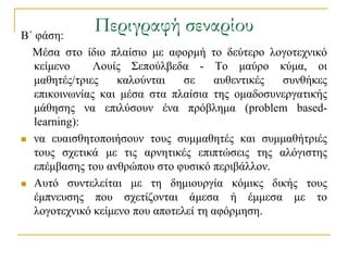 Β΄ θάζε:
             Περιγραφή σεναρίου
  Μέζα ζην ίδην πιαίζην κε αθνξκή ην δεύηεξν ινγνηερληθό
   θείκελν     Λνπίο ΢επνύιβεδα - Σν καύξν θύκα, νη
   καζεηέο/ηξηεο    θαινύληαη    ζε    απζεληηθέο ζπλζήθεο
   επηθνηλσλίαο θαη κέζα ζηα πιαίζηα ηεο νκαδνζπλεξγαηηθήο
   κάζεζεο λα επηιύζνπλ έλα πξόβιεκα (problem based-
   learning):
 λα επαηζζεηνπνηήζνπλ ηνπο ζπκκαζεηέο θαη ζπκκαζήηξηέο
   ηνπο ζρεηηθά κε ηηο αξλεηηθέο επηπηώζεηο ηεο αιόγηζηεο
   επέκβαζεο ηνπ αλζξώπνπ ζην θπζηθό πεξηβάιινλ.
 Απηό ζπληειείηαη κε ηε δεκηνπξγία θόκηθο δηθήο ηνπο
   έκπλεπζεο πνπ ζρεηίδνληαη άκεζα ή έκκεζα κε ην
   ινγνηερληθό θείκελν πνπ απνηειεί ηε αθόξκεζε.
 