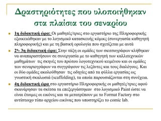 Δραστηριότητες που υλοποιήθηκαν
        στα πλαίσια του σεναρίου
   1η διδακηική ώπα: Οη καζεηέο/ηξηεο ζην εξγαζηήξην ηεο Πιεξνθνξηθήο
    εμνηθεηώζεθαλ κε ην ινγηζκηθό θαηαζθεπήο θόκηθο (ζπλεξγαζία θαζεγεηή
    πιεξνθνξηθήο) θαη κε ηε βαζηθή νξνινγία πνπ ζρεηίδεηαη κε απηά
   2η- 3η διδακηική ώπα: ΢ηελ ηάμε νη νκάδεο ησλ ζθηηζνγξάθσλ θιήζεθαλ
    λα αλαπαξαζηήζνπλ ζε ζπλεξγαζία κε ην θαζεγεηή ησλ θαιιηηερληθώλ
    καζεκάησλ ηηο ζθελέο ηνπ πξώηνπ ινγνηερληθνύ θεηκέλνπ θαη νη νκάδεο
    ησλ ζελαξηνγξάθσλ λα ζπγγξάςνπλ ηηο ιεδάληεο θαη ηνπο δηαιόγνπο. Καη
    νη δύν νκάδεο αθνινύζεζαλ ηηο νδεγίεο από ηα θύιια εξγαζίαο σο
    γλσζηηθή ζθαισζηά (scaffolding), ηα νπνία παξνπζηάδνληαη ζηε ζπλέρεηα.
   4η διδακηική ώπα ζην εξγαζηήξην Πιεξνθνξηθήο νη καζεηέο/ηξηεο αθνύ
    ζθαλάξεζαλ ηα ζθίηζα ηα επεμεξγάζηεθαλ ζην ινγηζκηθό Paint ώζηε λα
    είλαη έηνηκεο νη εηθόλεο θαη ηα κεηαηξέπνπλ κε ην Format Factory ζην
    αληίζηνηρν ηύπν αξρείνπ εηθόλαο πνπ ππνζηεξίδεη ην comic lab.
 