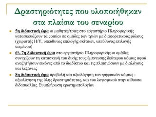 Δραστηριότητες που υλοποιήθηκαν
        στα πλαίσια του σεναρίου
   5η διδακηική ώπα νη καζεηέο/ηξηεο ζην εξγαζηήξην Πιεξνθνξηθήο
    θαηαζθεπάδνπλ ηα comics ζε νκάδεο ησλ ηξηώλ κε δηαθνξεηηθνύο ξόινπο
    (ρεηξηζηήο Η/Τ, ππεύζπλνο επηινγήο ζθίηζσλ, ππεύζπλνο επηινγήο
    θεηκέλνπ)
   6η- 7η διδακηική ώπα ζην εξγαζηήξην Πιεξνθνξηθήο νη νκάδεο
    ζπλερίδνπλ ηε θαηαζθεπή ηνπ δηθήο ηνπο έκπλεπζεο δεύηεξνπ θόκηθο αθνύ
    αλαδεηήζνπλ εηθόλεο από ην δηαδίθηπν θαη ηηο πιαηζηώζνπλ κε δηαιόγνπο
    θαη ιεδάληεο
   8η διδακηική ώπα πξνβνιή θαη αμηνιόγεζε ησλ ςεθηαθώλ θόκηθο -
    αμηνιόγεζε ηεο όιεο δξαζηεξηόηεηαο, θαη ηνπ ινγηζκηθνύ ζηελ αίζνπζα
    δηδαζθαιίαο. ΢πκπιήξσζε εξσηεκαηνινγίνπ
 