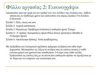 Υύλλο εργασίας 2: Εικονογράφοι
Απνθαζίζηε από ηελ αξρή γηα ηνλ αξηζκό ησλ ησλ ζειίδσλ ηεο ηζηνξίαο ζαο. Λάβεηε
   ππόςε ζαο ην δηαζέζηκν ρξόλν θαη ππνινγίζηε έλα θόκηθο πεξίπνπ 5-6 ζειίδσλ.
   Δλδεηθηηθά:
΢ειίδα 1: Πόηε, πνηνο θαη πνπ
΢ειίδα 2: Αξρηθή θαηάζηαζε,
΢ειίδα 3: Πεξηπέηεηα: Πξόβιεκα (ζηέξεζε ή επηζπκία) ήξσα/ ΢ηόρνο
΢ειίδα 4 - 5: Γξάζε: Γνθηκαζία/εο ήξσα-Ρόινη άιισλ πξνζώπσλ (Βνεζνί ή
   Αληίκαρνη ήξσα)
΢ειίδα 6: Απνηέιεζκα δξάζεο/ Λύζε πξνβιήκαηνο;

Με ηε βνήζεηα ηνπ ινγηζκηθνύ ζρεδηάζηε πξόρεηξα ηε δξάζε ζην θάζε θαξέ
   μερσξηζηά. Μεηαθξάζηε ηηο ιέμεηο/ην ζελάξην ζαο ζε εηθόλεο-ζθελέο (=θάζε
   ελόηεηα ρώξνπ θαη ρξόλνπ) θαη ηνπνζεηήζηε 3-6 θαξέ ζηελ θάζε ζειίδα.
   Δκπινπηίζηε ηηο εηθόλεο ζαο κε ηα θόληα πνπ επηζπκείηε-πξέπεη λα ζρεηίδνληαη κε
   ην ζέκα θαη λα εληζρύνπλ ηελ θαηαλόεζε ηνπ.
 