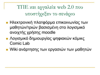 ΣΠΕ και εργαλεία web 2.0 που
         υποστήριξαν το σενάριο
   Ηιεθηξνληθή πιαηθόξκα επηθνηλσλίαο ησλ
    καζεηώλ/ηξηώλ βαζηζκέλε ζην ινγηζκηθό
    αλνηρηήο ρξήζεο moodle
   Λνγηζκηθό δεκηνπξγίαο ςεθηαθώλ θόκηθο
    Comic Lab
   Wiki αλάξηεζεο ησλ εξγαζηώλ ησλ καζεηώλ
 