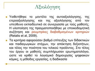 Αξιολόγηση
   Υηνζεηήζεθε ην κνληέιν ηεο απηναμηνιόγεζεο, ηεο
    εηεξναμηνιόγεζεο θαη ηεο αμηνιόγεζεο από ηνλ
    ππεύζπλν εθπαηδεπηηθό ζε ζπλεξγαζία κε ηνύο καζεηέο.
    Η πινπνίεζε ηεο πξαγκαηνπνηήζεθε κε επνηθνδνκεηηθή
    ζπδήηεζε θαη ξνπκπξίθεο δηαβαζκηζκέλσλ θξηηεξηώλ
    (Retalis et al, 2009).
   Τα θξηηήξηα αθνξνύζαλ βαζκό επίηεπμεο ησλ δηδαθηηθώλ
    θαη παηδαγσγηθώλ ζηόρσλ, ηελ απόθηεζε δεμηνηήησλ,
    θαη ηέινο ηελ πνηόηεηα ηνπ ηειηθνύ πξντόληνο. Σην ηέινο
    ηνπ έξγνπ νη καζεηέο ζπκπιήξσζαλ εξσηεκαηνιόγην,
    ώζηε λα θξηζεί ην ινγηζκηθό δεκηνπξγίαο ςεθηαθώλ
    θόκηθο, ε κέζνδνο εξγαζίαο, ε δηαδηθαζία

 