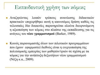 Εκπαιδευτική χρήση των κόμικς
   Αλαδεηώληαο ινηπόλ ηξόπνπο αλαλέσζεο δηδαθηηθώλ
    πξαθηηθώλ επηρεηξήζεθε απηή ε θαηλνηόκνο δξάζε θαζώο ηηο
    ηειεπηαίεο δύν δεθαεηίεο παξαηεξείηαη νινέλα δηεπξπλόκελε
    ε αμηνπνίεζε ησλ θόκηθο ζην πιαίζην ηεο εθπαίδεπζεο γηα ηηο
    αλάγθεο ηνπ νέος γπαμμαηιζμού (Βarker, 1989).

   Κνηλόο παξαλνκαζηήο όισλ ησλ πηινηηθώλ πξνγξακκάησλ
    πνπ έρνπλ εθαξκνζηεί δηεζλώο είλαη ε ελεξγνπνίεζε ηεο
    πνιηηηζκηθήο εκπεηξίαο ησλ καζεηώλ/ηξηώλ ζε ζρέζε κε ηα
    θόκηθο γηα ηελ αλάπηπμε δεμηνηήησλ λένπ γξακκαηηζκνύ
    (Νέδε θ.α., 2009).
 