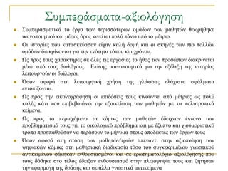΢υμπεράσματα-αξιολόγηση
   ΢πκπεξαζκαηηθά ην έξγν ησλ πεξηζζόηεξσλ νκάδσλ ησλ καζεηώλ ζεσξήζεθε
    ηθαλνπνηεηηθό θαη κέζνο όξνο θηλείηαη πνιύ πάλσ από ην κέηξην.
   Οη ηζηνξίεο πνπ θαηαζθεύαζαλ είραλ θαιή δνκή θαη νη ζθελέο ησλ πην πνιιώλ
    νκάδσλ δηαθξίλνληαη γηα ηελ ελόηεηα ηόπνπ θαη ρξόλνπ.
   Χο πξνο ηνπο ραξαθηήξεο ζε όιεο ηηο εξγαζίεο ην ήζνο ησλ πξνζώπσλ δηαθξίλεηαη
    κέζα από ηνπο δηαιόγνπο. Δπίζεο ηθαλνπνηεηηθά γηα ηελ εμέιημε ηεο ηζηνξίαο
    ιεηηνπξγνύλ νη δηάινγνη.
   Όζνλ αθνξά ζηε ιεηηνπξγηθή ρξήζε ηεο γιώζζαο ειάρηζηα ζθάικαηα
    εληνπίδνληαη.
   Χο πξνο ηελ εηθνλνγξάθεζε νη επηδόζεηο ηνπο θηλνύληαη από κέηξηεο σο πνιύ
    θαιέο θάηη πνπ επηβεβαηώλεη ηελ εμνηθείσζε ησλ καζεηώλ κε ηα πνιπηξνπηθά
    θείκελα.
   Χο πξνο ην πεξηερόκελν ηα θόκηθο ησλ καζεηώλ έδεηρλαλ έληνλν ησλ
    πξνβιεκαηηζκό ηνπο γηα ην νηθνινγηθό πξόβιεκα θαη κε έμππλν θαη ρηνπκνξηζηηθό
    ηξόπν πξνζπαζνύζαλ λα πεξάζνπλ ην κήλπκα ζηνπο απνδέθηεο ησλ έξγσλ ηνπο
   Όζνλ αθνξά ζηε ζηάζε ησλ καζεηώλ/ηξηώλ απέλαληη ζηελ αμηνπνίεζε ησλ
    ςεθηαθώλ θόκηθο ζηε καζεζηαθή δηαδηθαζία ηόζν ηνπ ζπγθεθξηκέλνπ γλσζηηθνύ
    αληηθεηκέλνπ θάλεθαλ ελζνπζηαζκέλνη θαη ζε εξσηεκαηνιόγην αμηνιόγεζεο πνπ
    ηνπο δόζεθε ζην ηέινο έδεημαλ ελζνπζηαζκό ζηελ πιεηνςεθία ηνπο θαη δήηεζαλ
    ηελ εθαξκνγή ηεο δξάζεο θαη ζε άιια γλσζηηθά αληηθείκελα
 