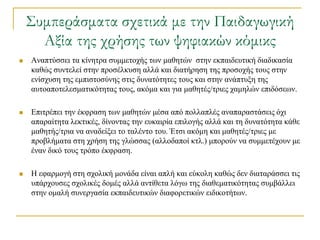 ΢υμπεράσματα σχετικά με την Παιδαγωγική
      Αξία της χρήσης των ψηφιακών κόμικς
   Αλαπηύζζεη ηα θίλεηξα ζπκκεηνρήο ησλ καζεηώλ ζηελ εθπαηδεπηηθή δηαδηθαζία
    θαζώο ζπληειεί ζηελ πξνζέιθπζε αιιά θαη δηαηήξεζε ηεο πξνζνρήο ηνπο ζηελ
    ελίζρπζε ηεο εκπηζηνζύλεο ζηηο δπλαηόηεηεο ηνπο θαη ζηελ αλάπηπμε ηεο
    απηναπνηειεζκαηηθόηεηαο ηνπο, αθόκα θαη γηα καζεηέο/ηξηεο ρακειώλ επηδόζεσλ.

   Δπηηξέπεη ηελ έθθξαζε ησλ καζεηώλ κέζα από πνιιαπιέο αλαπαξαζηάζεηο όρη
    απαξαίηεηα ιεθηηθέο, δίλνληαο ηελ επθαηξία επηινγήο αιιά θαη ηε δπλαηόηεηα θάζε
    καζεηήο/ηξηα λα αλαδείμεη ην ηαιέλην ηνπ. Έηζη αθόκε θαη καζεηέο/ηξηεο κε
    πξνβιήκαηα ζηε ρξήζε ηεο γιώζζαο (αιινδαπνί θηι.) κπνξνύλ λα ζπκκεηέρνπλ κε
    έλαλ δηθό ηνπο ηξόπν έθθξαζε.

   Η εθαξκνγή ζηε ζρνιηθή κνλάδα είλαη απιή θαη εύθνιε θαζώο δελ δηαηαξάζζεη ηηο
    ππάξρνπζεο ζρνιηθέο δνκέο αιιά αληίζεηα ιόγσ ηεο δηαζεκαηηθόηεηαο ζπκβάιιεη
    ζηελ νκαιή ζπλεξγαζία εθπαηδεπηηθώλ δηαθνξεηηθώλ εηδηθνηήησλ.
 