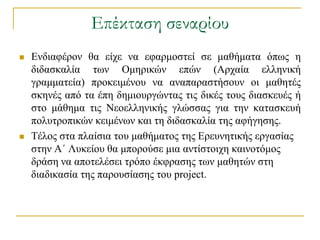Επέκταση σεναρίου
   Δλδηαθέξνλ ζα είρε λα εθαξκνζηεί ζε καζήκαηα όπσο ε
    δηδαζθαιία ησλ Οκεξηθώλ επώλ (Αξραία ειιεληθή
    γξακκαηεία) πξνθεηκέλνπ λα αλαπαξαζηήζνπλ νη καζεηέο
    ζθελέο από ηα έπε δεκηνπξγώληαο ηηο δηθέο ηνπο δηαζθεπέο ή
    ζην κάζεκα ηηο Νενειιεληθήο γιώζζαο γηα ηελ θαηαζθεπή
    πνιπηξνπηθώλ θεηκέλσλ θαη ηε δηδαζθαιία ηεο αθήγεζεο.
   Σέινο ζηα πιαίζηα ηνπ καζήκαηνο ηεο Δξεπλεηηθήο εξγαζίαο
    ζηελ Α΄ Λπθείνπ ζα κπνξνύζε κηα αληίζηνηρε θαηλνηόκνο
    δξάζε λα απνηειέζεη ηξόπν έθθξαζεο ησλ καζεηώλ ζηε
    δηαδηθαζία ηεο παξνπζίαζεο ηνπ project.
 