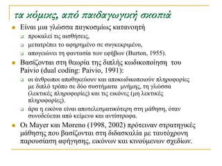τα κόμικς, από παιδαγωγική σκοπιά
   Δίλαη κηα γιώζζα παγθνζκίσο θαηαλνεηή
       πξνθαιεί ηηο αηζζήζεηο,
       κεηαηξέπεη ην αθεξεκέλν ζε ζπγθεθξηκέλν,
       απνγεηώλεη ηε θαληαζία ησλ εθήβσλ (Burton, 1955).
   Βαζίδνληαη ζηε ζεσξία ηεο δηπιήο θσδηθνπνίεζε ηνπ
    Paivio (dual coding: Paivio, 1991):
       νη άλζξσπνη απνζεθεύνπλ θαη απνθσδηθνπνηνύλ πιεξνθνξίεο
        κε δηπιό ηξόπν ζε δύν ζπζηήκαηα κλήκεο, ηε γιώζζα
        (ιεθηηθέο πιεξνθνξίεο) θαη ηηο εηθόλεο (κε ιεθηηθέο
        πιεξνθνξίεο).
       άξα ε εηθόλα είλαη απνηειεζκαηηθόηεξε ζηε κάζεζε, όηαλ
        ζπλνδεύεηαη από θείκελν θαη αληίζηξνθα.
   Οη Mayer θαη Moreno (1998, 2002) πξόηεηλαλ ζηξαηεγηθέο
    κάζεζεο πνπ βαζίδνληαη ζηε δηδαζθαιία κε ηαπηόρξνλε
    παξνπζίαζε αθήγεζεο, εηθόλσλ θαη θηλνύκελσλ ζρεδίσλ.
 