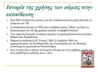 Ιστορία της χρήσης των κόμικς στην
εκπαίδευση
   ΢ηηο ΗΠΑ δηεμάγνληαη κειέηεο γηα ηελ εθπαηδεπηηθή ηνπο αμία ήδε από ηε
    δεθαεηία ηνπ ’40
   Η θαηάζηαζε άιιαμε ην 1992 όηαλ ην βηβιίν θόκηθο "Maus" κε ζέκα ην
    Οινθαύησκα ηνπ Art Spiegelman θέξδηζε ην βξαβείν Pulitzer
   Σελ επόκελε δεθαεηία, ηα θόκηθο άξρηζαλ λα ρξεζηκνπνηνύληαη ζε κεγάιν
    βαζκό ζηελ Δθπαίδεπζε.
   Οξηζκέλνη θαζεγεηέο (R. Versaci, 2001; J. Kakalios 2001) ηα
    ρξεζηκνπνίεζαλ γηα ηε δηδαζθαιία ηεο Λνγνηερλίαο θαη ηεο Φπζηθήο
    αληίζηνηρα ζε ακεξηθάληθα Παλεπηζηήκηα
   ΢ηε λέα ρηιηεηία νη εηδηθνί ηα ζεσξνύλ δέιεαξ γηα ηνπο εθήβνπο, εηδηθά γηα
    ηνπο απξόζπκνπο καζεηέο (Bacon, 2002)
 