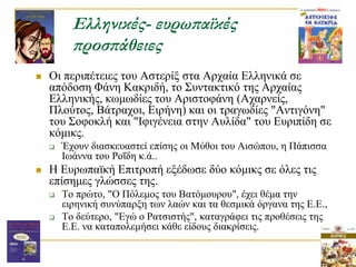 Ελληνικές- ευρωπαϊκές
          προσπάθειες
   Οη πεξηπέηεηεο ηνπ Αζηεξίμ ζηα Αξραία Διιεληθά ζε
    απόδνζε Φάλε Καθξηδή, ην ΢πληαθηηθό ηεο Aξραίαο
    Διιεληθήο, θσκσδίεο ηνπ Αξηζηνθάλε (Αραξλείο,
    Πινύηνο, Βάηξαρνη, Δηξήλε) θαη νη ηξαγσδίεο "Αληηγόλε"
    ηνπ ΢νθνθιή θαη "Ιθηγέλεηα ζηελ Απιίδα" ηνπ Δπξηπίδε ζε
    θόκηθο.
       Έρνπλ δηαζθεπαζηεί επίζεο νη Μύζνη ηνπ Αηζώπνπ, ε Πάπηζζα
        Ισάλλα ηνπ Ρνΐδε θ.ά..
   Η Δπξσπατθή Δπηηξνπή εμέδσζε δύν θόκηθο ζε όιεο ηηο
    επίζεκεο γιώζζεο ηεο.
       Σν πξώην, "Ο Πόιεκνο ηνπ Βαηόκνπξνπ", έρεη ζέκα ηελ
        εηξεληθή ζπλύπαξμε ησλ ιαώλ θαη ηα ζεζκηθά όξγαλα ηεο Δ.Δ.,
       Σν δεύηεξν, "Δγώ ν Ραηζηζηήο", θαηαγξάθεη ηηο πξνζέζεηο ηεο
        Δ.Δ. λα θαηαπνιεκήζεη θάζε είδνπο δηαθξίζεηο.
 