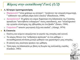 Κόμικς στην εκπαίδευση! Γιατί; (1/2)
   Α. Κίνηηπα-Γπαζηηπιοποίηζη
     Παξαθηλνύλ! "είλαη ρξήζηκα σο θίλεηξν", "απμάλνπλ ηελ αηνκηθή ζπκκεηνρή,

       " θαζηζηνύλ ηελ κάζεζε πάξα πνιύ εύθνιε" (Hutchinson, 1949).
     Γηεπθνιύλνπλ! Η ρξήζε ηνπ θόκηθ Superman ζηε δηδαζθαιία ηεο Γιώζζαο
       πξνθάιεζε "αζπλήζηζην ελδηαθέξνλ" ζηνπο ζπνπδαζηέο, πνπ "νινθιήξσζαλ
       ηελ εξγαζία νιόθιεξεο ηεο εβδνκάδαο ζε έλα βξάδπ" (Sones, 1944).
     Γνεηεύνπλ!" αζθνύλ καγλεηηθή έιμε ζηα παηδηά", (Alongi, 1974)

   Β. Δποπηεία
     Δηθόλεο θαη θείκελν επσκίδνληαη ην θνξηίν ηεο ηζηνξίαο από θνηλνύ.

     Σα θόκηθο ζέηνπλ έλα "αλζξώπηλν πξόζσπν" ζε έλα κάζεκα→

       ζπλαηζζεκαηηθή ζύλδεζε κεηαμύ καζεηώλ θαη ραξαθηήξσλ κηαο ηζηνξίαο.
     Η νπηηθή ηνπο πνηόηεηα πξνάγεη ηελ κάζεζε.

     Σάζε πξνο ηε δηδαζθαιία κε βάζε ηε ζεσξία ηεο πνιιαπιήο επθπΐαο
       (Gardner, 1983)
 