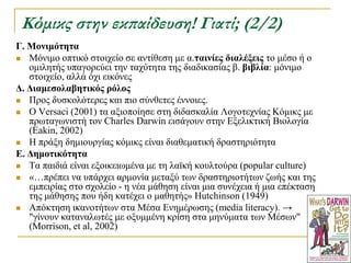 Κόμικς στην εκπαίδευση! Γιατί; (2/2)
Γ. Μονιμόηηηα
 Μόληκν νπηηθό ζηνηρείν ζε αληίζεζε κε α.ηαινίερ διαλέξειρ ην κέζν ή ν
   νκηιεηήο ππαγνξεύεη ηελ ηαρύηεηα ηεο δηαδηθαζίαο β. βιβλία: κόληκν
   ζηνηρείν, αιιά όρη εηθόλεο
Γ. Γιαμεζολαβηηικόρ πόλορ
 Πξνο δπζθνιόηεξεο θαη πην ζύλζεηεο έλλνηεο.
 Ο Versaci (2001) ηα αμηνπνίεζε ζηε δηδαζθαιία Λνγνηερλίαο Κόκηθο κε
   πξσηαγσληζηή ηνλ Charles Darwin εηζάγνπλ ζηελ Δμειηθηηθή Βηνινγία
   (Eakin, 2002)
 Η πξάμε δεκηνπξγίαο θόκηθο είλαη δηαζεκαηηθή δξαζηεξηόηεηα
Δ. Γημοηικόηηηα
 Σα παηδηά είλαη εμνηθεησκέλα κε ηε ιατθή θνπιηνύξα (popular culture)
 «…πξέπεη λα ππάξρεη αξκνλία κεηαμύ ησλ δξαζηεξηνηήησλ δσήο θαη ηεο
   εκπεηξίαο ζην ζρνιείν - ε λέα κάζεζε είλαη κηα ζπλέρεηα ή κηα επέθηαζε
   ηεο κάζεζεο πνπ ήδε θαηέρεη ν καζεηήο» Hutchinson (1949)
 Απόθηεζε ηθαλνηήησλ ζηα Μέζα Δλεκέξσζεο (media literacy). →
   "γίλνπλ θαηαλαισηέο κε νμπκκέλε θξίζε ζηα κελύκαηα ησλ Μέζσλ"
   (Morrison, et al, 2002)
 