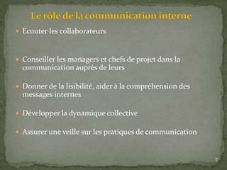  Ecouter les collaborateurs
 Conseiller les managers et chefs de projet dans la
communication auprès de leurs
 Donner de la lisibilité, aider à la compréhension des
messages internes
 Développer la dynamique collective
 Assurer une veille sur les pratiques de communication
7
 