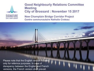 Good Neighbourly Relations Committee
Meeting
City of Brossard : November 15 2017
New Champlain Bridge Corridor Project
Centre communautaire Nathalie Croteau
Please note that the English version is used
only for refernce purposes. In case of
disrepancy between the English and French
versions, the French version shall prevail.
 