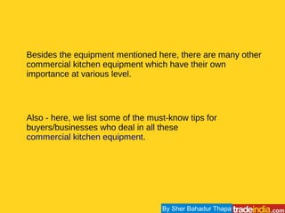 Besides the equipment mentioned here, there are many other
commercial kitchen equipment which have their own
importance at various level.
Also - here, we list some of the must-know tips for
buyers/businesses who deal in all these
commercial kitchen equipment.
By Sher Bahadur Thapa
 