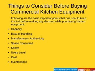 Things to Consider Before Buying
Commercial Kitchen Equipment
Following are the basic important points that one should keep
in mind before making any decision while purchasing kitchen
equipment:
● Capacity
● Ease of Handling
● Manufacturers' Authenticity
● Space Consumed
● Safety
● Noise Level
● Cost
● Maintenance
By Sher Bahadur Thapa
 