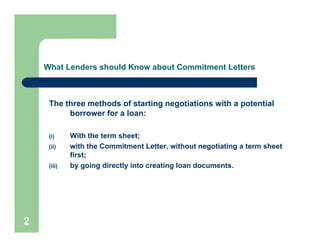 What Lenders should Know about Commitment Letters



     The three methods of starting negotiations with a potential
          borrower for a loan:

     (i)     With the term sheet;
     (ii)    with the Commitment Letter, without negotiating a term sheet
             first;
     (iii)   by going directly into creating loan documents.




2
 
