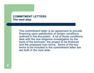 COMMITMENT LETTERS
    The next step


       The commitment letter is an agreement to provide
       financing upon satisfaction of certain conditions
       outlined in the document. A lot of those conditions
       deal with the due diligence investigation by the
       bank of the borrower, the project to be financed
       and the proposed loan terms. Some of the key
       terms to be included in the commitment letter are
       set forth in the next slide.




4
 