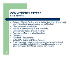 COMMITMENT LETTERS
    Basic Provisions


      Amount of Credit Facility, type of facility (term loan, line of credit
      etc.), interest rate provisions and term of the loan.
      Default rate and late charges
      Method of disbursement of loan proceeds
      Conditions to closing or initial funding
      Commitment Fee and other Bank fees
      Collateral
      Insurance Requirements
      Default Provisions and Grace Periods
      A reference that customary representations, warranties and
      covenants will be included in the Loan Documents, and all
      other provisions that Bank’s counsel may require.


5
 