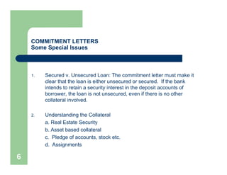 COMMITMENT LETTERS
    Some Special Issues



    1.   Secured v. Unsecured Loan: The commitment letter must make it
         clear that the loan is either unsecured or secured. If the bank
         intends to retain a security interest in the deposit accounts of
         borrower, the loan is not unsecured, even if there is no other
         collateral involved.

    2.   Understanding the Collateral
         a. Real Estate Security
         b. Asset based collateral
         c. Pledge of accounts, stock etc.
         d. Assignments

6
 
