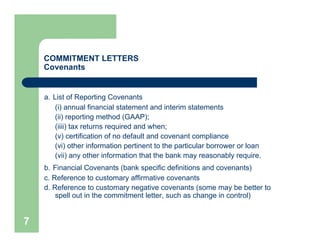 COMMITMENT LETTERS
    Covenants


    a. List of Reporting Covenants
        (i) annual financial statement and interim statements
        (ii) reporting method (GAAP);
        (iiii) tax returns required and when;
        (v) certification of no default and covenant compliance
        (vi) other information pertinent to the particular borrower or loan
        (vii) any other information that the bank may reasonably require.
    b. Financial Covenants (bank specific definitions and covenants)
    c. Reference to customary affirmative covenants
    d. Reference to customary negative covenants (some may be better to
        spell out in the commitment letter, such as change in control)


7
 