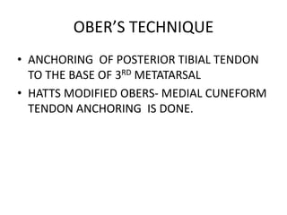 OBER’S TECHNIQUE
• ANCHORING OF POSTERIOR TIBIAL TENDON
TO THE BASE OF 3RD METATARSAL
• HATTS MODIFIED OBERS- MEDIAL CUNEFORM
TENDON ANCHORING IS DONE.
 