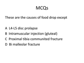 MCQs
These are the causes of food drop except
A L4-L5 disc prolapse
B Intramuscular injection (gluteal)
C Proximal tibia communited fracture
D Bi malleolar fracture
 