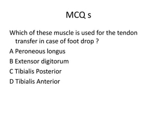 MCQ s
Which of these muscle is used for the tendon
transfer in case of foot drop ?
A Peroneous longus
B Extensor digitorum
C Tibialis Posterior
D Tibialis Anterior
 
