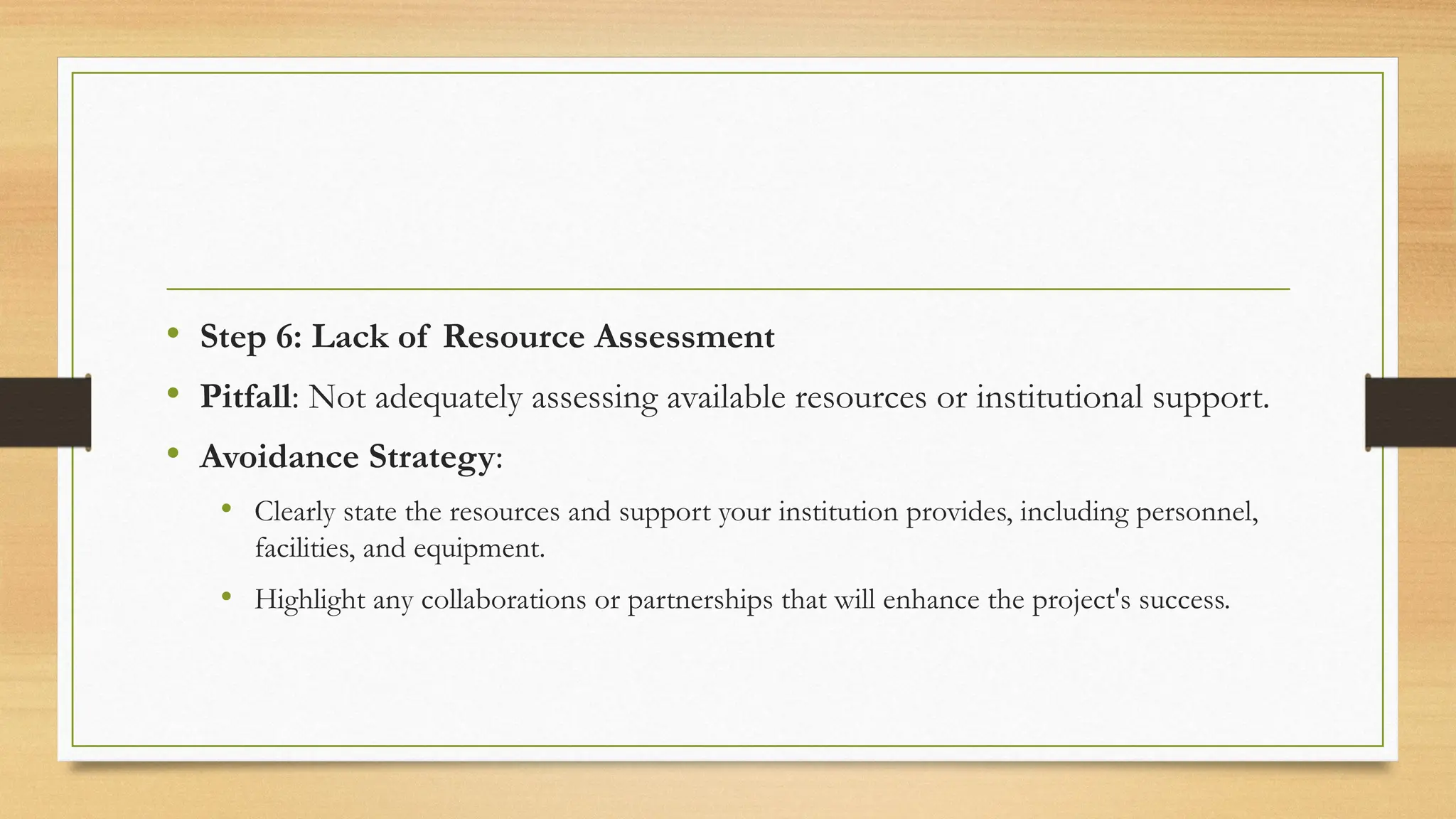 • Step 6: Lack of Resource Assessment
• Pitfall: Not adequately assessing available resources or institutional support.
• Avoidance Strategy:
• Clearly state the resources and support your institution provides, including personnel,
facilities, and equipment.
• Highlight any collaborations or partnerships that will enhance the project's success.
 